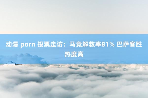 动漫 porn 投票走访：马竞解救率81% 巴萨客胜热度高