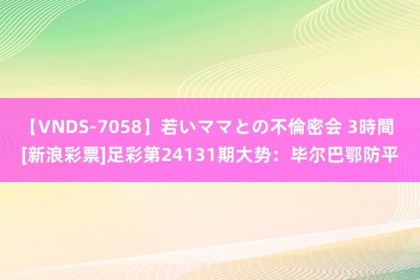 【VNDS-7058】若いママとの不倫密会 3時間 [新浪彩票]足彩第24131期大势：毕尔巴鄂防平