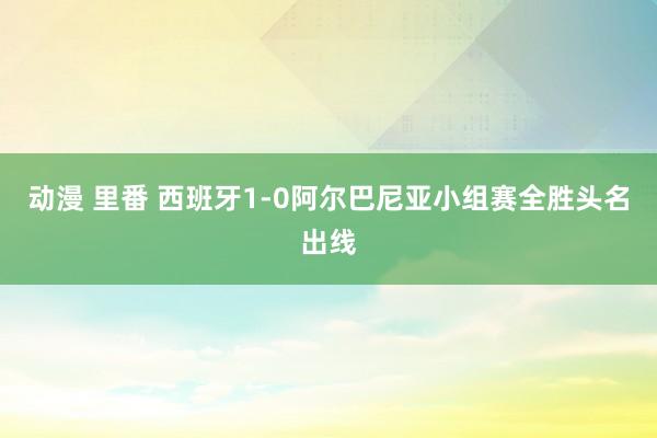 动漫 里番 西班牙1-0阿尔巴尼亚小组赛全胜头名出线