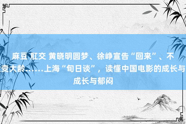 麻豆 肛交 黄晓明圆梦、徐峥宣告“回来”、不雅众变大龄……上海“旬日谈”，读懂中国电影的成长与郁闷