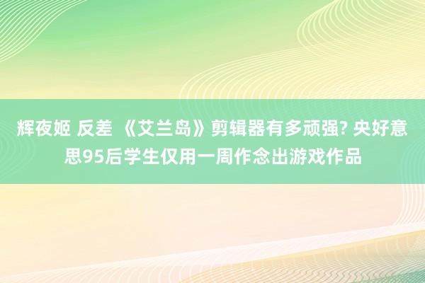 辉夜姬 反差 《艾兰岛》剪辑器有多顽强? 央好意思95后学生仅用一周作念出游戏作品