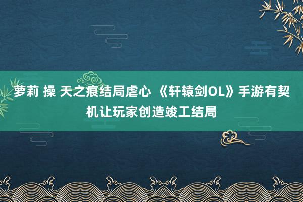 萝莉 操 天之痕结局虐心 《轩辕剑OL》手游有契机让玩家创造竣工结局