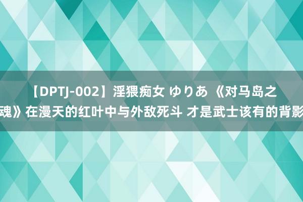 【DPTJ-002】淫猥痴女 ゆりあ 《对马岛之魂》在漫天的红叶中与外敌死斗 才是武士该有的背影