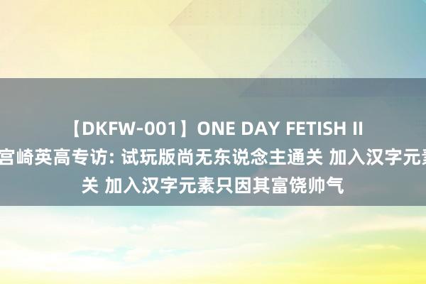 【DKFW-001】ONE DAY FETISH II ゆりあ 《只狼》宫崎英高专访: 试玩版尚无东说念主通关 加入汉字元素只因其富饶帅气