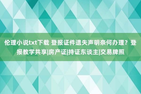 伦理小说txt下载 登报证件遗失声明奈何办理？登报教学共享|房产证|持证东谈主|交易牌照