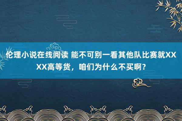 伦理小说在线阅读 能不可别一看其他队比赛就XXXX高等货，咱们为什么不买啊？