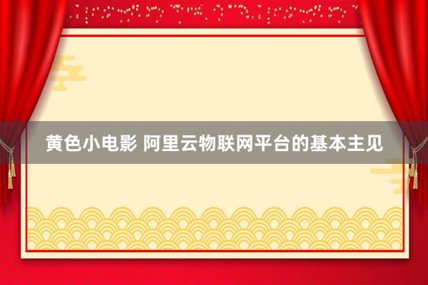 黄色小电影 阿里云物联网平台的基本主见