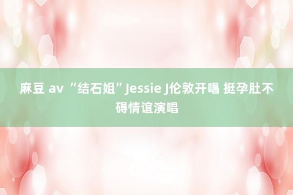 麻豆 av “结石姐”Jessie J伦敦开唱 挺孕肚不碍情谊演唱