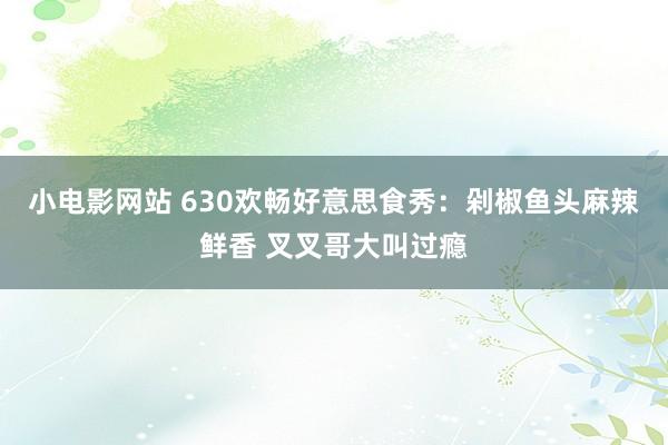 小电影网站 630欢畅好意思食秀：剁椒鱼头麻辣鲜香 叉叉哥大叫过瘾