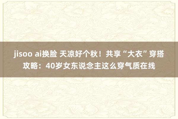 jisoo ai换脸 天凉好个秋！共享“大衣”穿搭攻略：40岁女东说念主这么穿气质在线