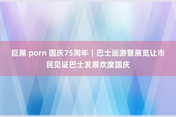 巨屌 porn 国庆75周年｜巴士巡游暨展览让市民见证巴士发展欢度国庆