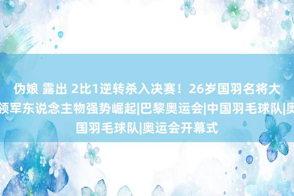 伪娘 露出 2比1逆转杀入决赛！26岁国羽名将大爆发，以前领军东说念主物强势崛起|巴黎奥运会|中国羽毛球队|奥运会开幕式