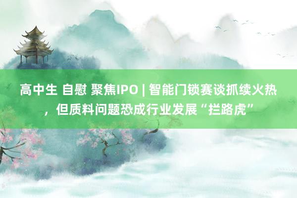 高中生 自慰 聚焦IPO | 智能门锁赛谈抓续火热，但质料问题恐成行业发展“拦路虎”